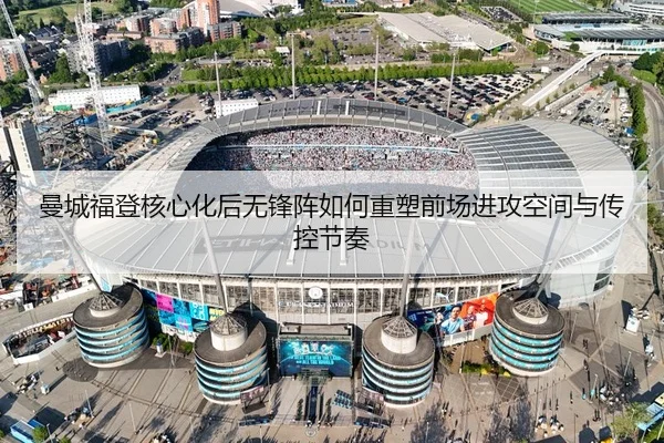 曼城福登核心化后无锋阵如何重塑前场进攻空间与传控节奏