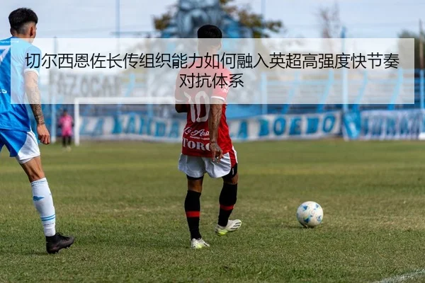 切尔西恩佐长传组织能力如何融入英超高强度快节奏对抗体系
